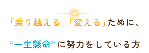 「乗り越える」「変える」ために、“一生懸命”に努力をしている方